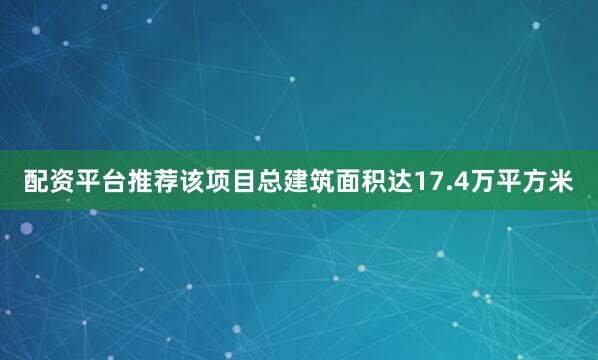 配资平台推荐该项目总建筑面积达17.4万平方米