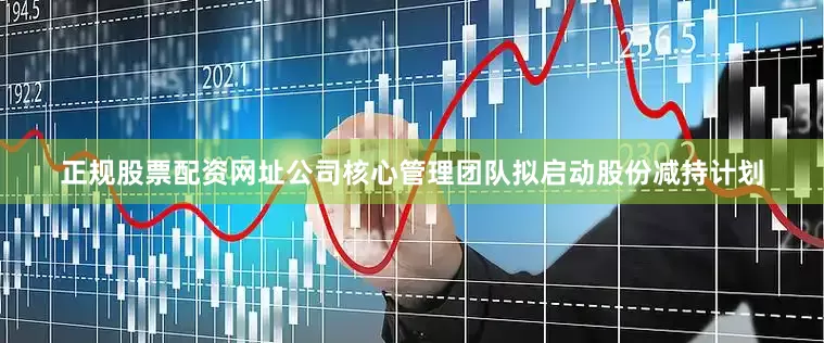 正规股票配资网址公司核心管理团队拟启动股份减持计划
