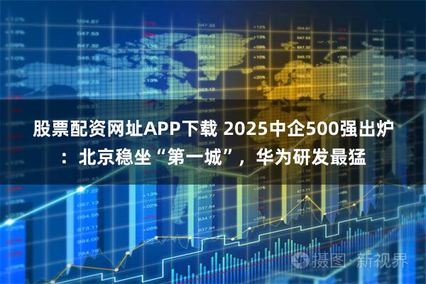 股票配资网址APP下载 2025中企500强出炉：北京稳坐“第一城”，华为研发最猛