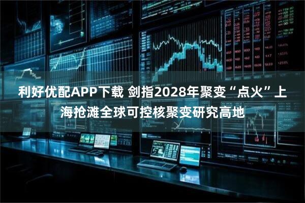 利好优配APP下载 剑指2028年聚变“点火”上海抢滩全球可控核聚变研究高地