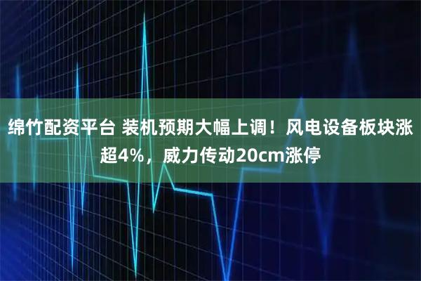 绵竹配资平台 装机预期大幅上调！风电设备板块涨超4%，威力传动20cm涨停