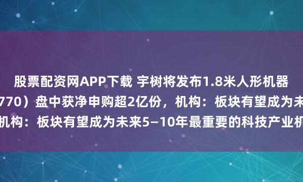 股票配资网APP下载 宇树将发布1.8米人形机器人，机器人ETF（159770）盘中获净申购超2亿份，机构：板块有望成为未来5—10年最重要的科技产业机会之一