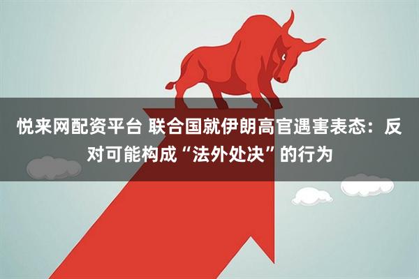 悦来网配资平台 联合国就伊朗高官遇害表态：反对可能构成“法外处决”的行为