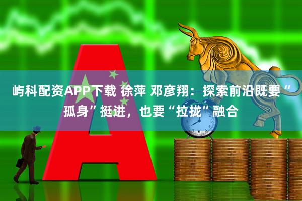 屿科配资APP下载 徐萍 邓彦翔：探索前沿既要“孤身”挺进，也要“拉拢”融合
