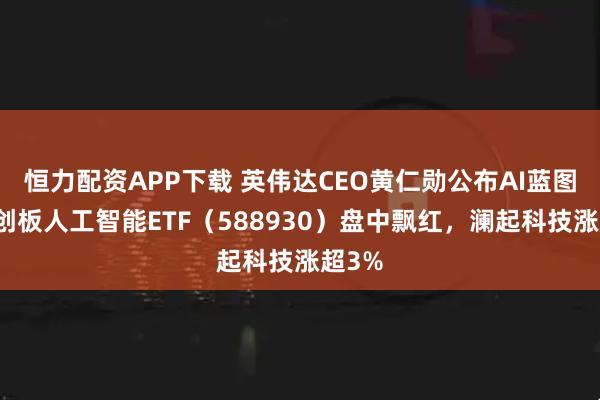 恒力配资APP下载 英伟达CEO黄仁勋公布AI蓝图，科创板人工智能ETF（588930）盘中飘红，澜起科技涨超3%