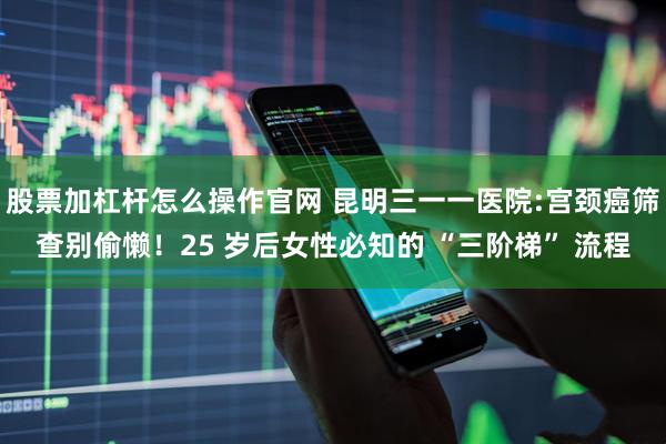股票加杠杆怎么操作官网 昆明三一一医院:宫颈癌筛查别偷懒！25 岁后女性必知的 “三阶梯” 流程
