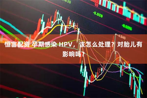 恒富配资 孕期感染 HPV，该怎么处理？对胎儿有影响吗？