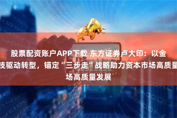 股票配资账户APP下载 东方证券卢大印：以金融科技驱动转型，锚定“三步走”战略助力资本市场高质量发展