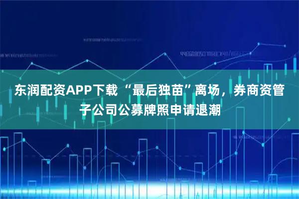 东润配资APP下载 “最后独苗”离场，券商资管子公司公募牌照申请退潮