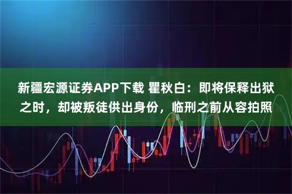 新疆宏源证券APP下载 瞿秋白：即将保释出狱之时，却被叛徒供出身份，临刑之前从容拍照