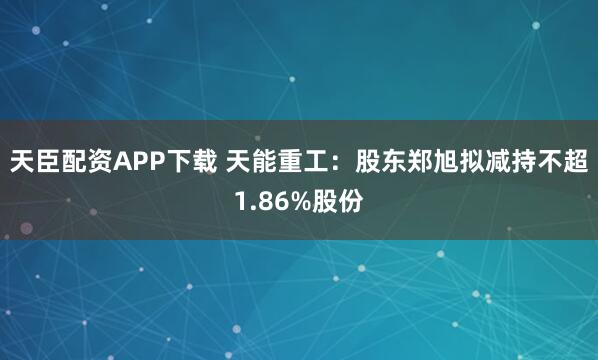 天臣配资APP下载 天能重工：股东郑旭拟减持不超1.86%股份