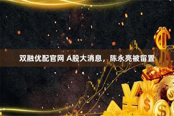 双融优配官网 A股大消息，陈永亮被留置