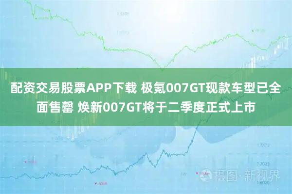 配资交易股票APP下载 极氪007GT现款车型已全面售罄 焕新007GT将于二季度正式上市