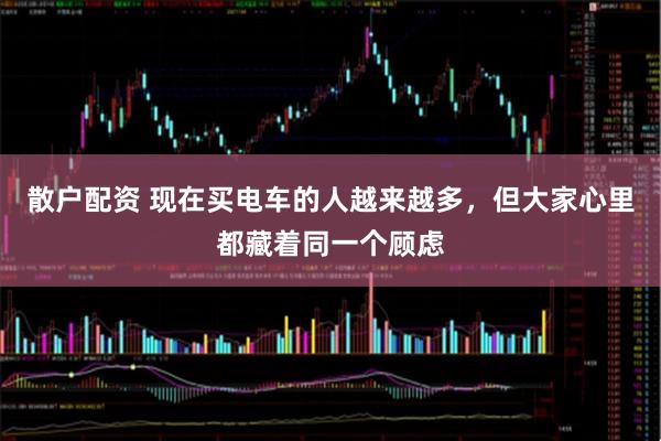 散户配资 现在买电车的人越来越多，但大家心里都藏着同一个顾虑