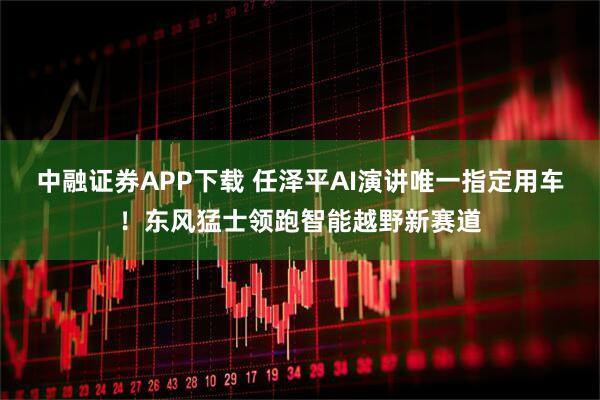 中融证券APP下载 任泽平AI演讲唯一指定用车！东风猛士领跑智能越野新赛道
