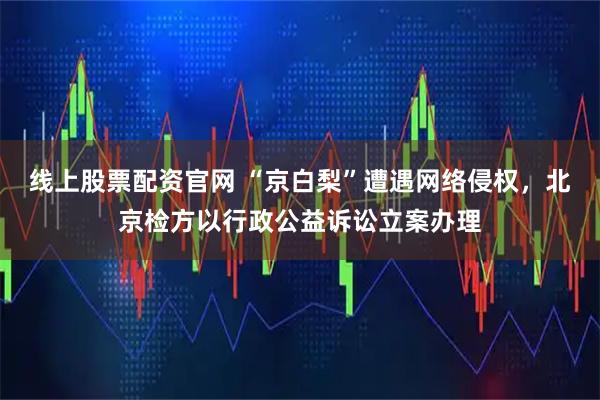 线上股票配资官网 “京白梨”遭遇网络侵权,北京检方以行政公益诉讼立案办理