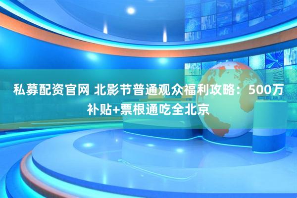 私募配资官网 北影节普通观众福利攻略：500万补贴+票根通吃全北京