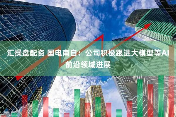 汇操盘配资 国电南自：公司积极跟进大模型等AI前沿领域进展