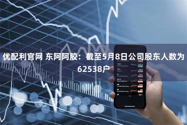 优配利官网 东阿阿胶：截至5月8日公司股东人数为62538户