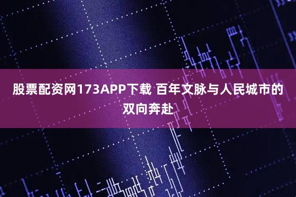 股票配资网173APP下载 百年文脉与人民城市的双向奔赴